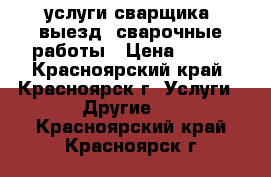 услуги сварщика, выезд, сварочные работы › Цена ­ 900 - Красноярский край, Красноярск г. Услуги » Другие   . Красноярский край,Красноярск г.